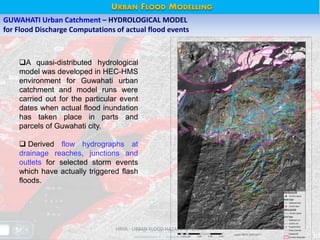 HRVA - URBAN FLOOD HAZARD © NESAC 12
GUWAHATI Urban Catchment – HYDROLOGICAL MODEL
for Flood Discharge Computations of actual flood events
A quasi-distributed hydrological
model was developed in HEC-HMS
environment for Guwahati urban
catchment and model runs were
carried out for the particular event
dates when actual flood inundation
has taken place in parts and
parcels of Guwahati city.
 Derived flow hydrographs at
drainage reaches, junctions and
outlets for selected storm events
which have actually triggered flash
floods.
URBAN FLOOD MODELLING
 