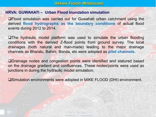 HRVA: GUWAHATI – Urban Flood Inundation simulation
Flood simulation was carried out for Guwahati urban catchment using the
derived flood hydrographs as the boundary conditions of actual flood
events during 2012 to 2014.
The hydraulic model platform was used to simulate the urban flooding
conditions with the derived Z-flood points from ground survey. The local
drainages (both natural and man-made) leading to the major drainage
channels as Bharalu, Bahini, Bonda, etc were adopted as pilot channels.
Drainage nodes and congestion points were identified and statured based
on the drainage gradient and confluences. These nodes/points were used as
junctions in during the hydraulic model simulation.
Simulation environments were adopted in MIKE FLOOD (DHI) environment.
URBAN FLOOD MODELLING
 