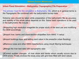 Urban Flood Simulation – Bathymetry (Topographic) File Preparation
The primary input for the simulation is Bathymetry file, which is in general terms is
the Topographic file combined with the bathymetric survey data.
Extreme care should be taken while preparation of the bathymetric file as accuracy
and stability of the whole setup depends on this. Some basic operations to be used
in the bathymetric file include –
Importing high resolution imageries for proper study of the land use and modifying
the DEM accordingly
Import river, banks and cross-section shapefiles from MIKE 11 setup
Import buildings layer and setting land value in the areas(for urban flooding)
Remove noise and other DEM imperfections using inbuilt filtering techniques
Merge the river bed data with topographic data
Correct sudden changes of river slope and banks which usually occurs due to
DEM errors. Finally enclose the study area with grid lines filled with land values
URBAN FLOOD MODELLING
 