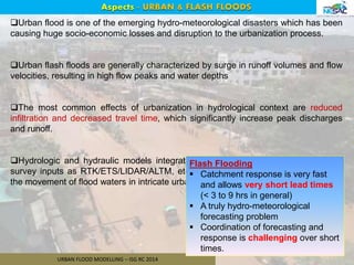 URBAN FLOOD MODELLING – ISG RC 2014
Aspects - URBAN & FLASH FLOODS
Urban flood is one of the emerging hydro-meteorological disasters which has been
causing huge socio-economic losses and disruption to the urbanization process.
Urban flash floods are generally characterized by surge in runoff volumes and flow
velocities, resulting in high flow peaks and water depths
The most common effects of urbanization in hydrological context are reduced
infiltration and decreased travel time, which significantly increase peak discharges
and runoff.
Hydrologic and hydraulic models integrated with geomatic methods (as ground
survey inputs as RTK/ETS/LIDAR/ALTM, etc) provide a viable solution to simulate
the movement of flood waters in intricate urban catchments.
2
Flash Flooding
 Catchment response is very fast
and allows very short lead times
(< 3 to 9 hrs in general)
 A truly hydro-meteorological
forecasting problem
 Coordination of forecasting and
response is challenging over short
times.
 