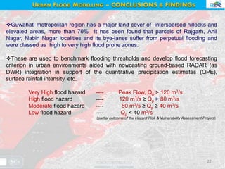 22
URBAN FLOOD MODELLING – CONCLUSIONS & FINDINGS
Guwahati metropolitan region has a major land cover of interspersed hillocks and
elevated areas, more than 70% It has been found that parcels of Rajgarh, Anil
Nagar, Nabin Nagar localities and its bye-lanes suffer from perpetual flooding and
were classed as high to very high flood prone zones.
These are used to benchmark flooding thresholds and develop flood forecasting
criterion in urban environments aided with nowcasting ground-based RADAR (as
DWR) integration in support of the quantitative precipitation estimates (QPE),
surface rainfall intensity, etc.
Very High flood hazard ---- Peak Flow, Qp > 120 m3/s
High flood hazard ---- 120 m3/s ≥ Qp > 80 m3/s
Moderate flood hazard ---- 80 m3/s ≥ Qp ≥ 40 m3/s
Low flood hazard ---- Qp < 40 m3/s
(partial outcome of the Hazard Risk & Vulnerability Assessment Project)
 