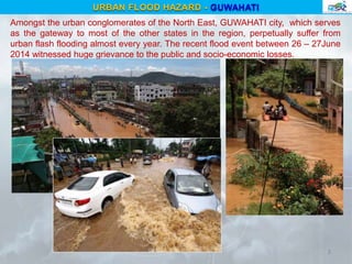 Amongst the urban conglomerates of the North East, GUWAHATI city, which serves
as the gateway to most of the other states in the region, perpetually suffer from
urban flash flooding almost every year. The recent flood event between 26 – 27June
2014 witnessed huge grievance to the public and socio-economic losses.
3
URBAN FLOOD HAZARD - GUWAHATI
 