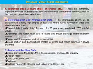 5
1. Historical flood records (files, chronicles etc.) - These are extremely
important sources of information about where these phenomena have occurred in
the past, and what their extent was.
2. Meteorological and hydrological data – This information allows us to
evaluate with a fairly high degree of accuracy where floods have taken place and
what their extent was.
Rainfall data (hourly, daily) for last 10 - 25 years, and predicted NWP rainfall
values
Discharge and water level data of rivers and major drainage channels/storm
sewers
Sewer and drainage network of urban sphere
Cross-section and Longitudinal profiles of rivers and major drainage / sewer
channels
3. Spatial and Ancillary Data
Digital Elevation Model (DEM) in fine resolution, and satellite imagery
Design Flood
Land Use Land Cover
Soil Map
Building Footprints, Streets, and Urban layout layer, etc
DATABASE- URBAN FLOOD MODELLING
 