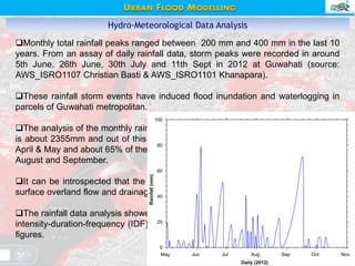 Hydro-Meteorological Data Analysis
Monthly total rainfall peaks ranged between 200 mm and 400 mm in the last 10
years. From an assay of daily rainfall data, storm peaks were recorded in around
5th June, 26th June, 30th July and 11th Sept in 2012 at Guwahati (source:
AWS_ISRO1107 Christian Basti & AWS_ISRO1101 Khanapara).
These rainfall storm events have induced flood inundation and waterlogging in
parcels of Guwahati metropolitan.
The analysis of the monthly rainfall data showed that the average annual rainfall
is about 2355mm and out of this about 22% of the annual precipitation occurs in
April & May and about 65% of the precipitation occurs in the period of June, July,
August and September.
It can be introspected that the rainfall intensity has a bearing with the induced
surface overland flow and drainage discharge capacities.
The rainfall data analysis showed that there are storms and surges in the annual
intensity-duration-frequency (IDF) trend in the last 10 years as shown in following
figures.
Daily (2012)
May Jun Jul Aug Sep Oct Nov
Rainfall(mm)
0
20
40
60
80
100
URBAN FLOOD MODELLING
 
