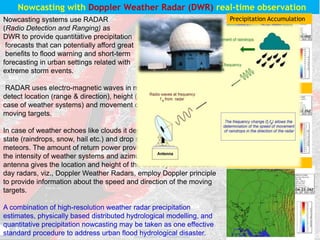 Nowcasting systems use RADAR
(Radio Detection and Ranging) as
DWR to provide quantitative precipitation
forecasts that can potentially afford great
benefits to flood warning and short-term
forecasting in urban settings related with
extreme storm events.
RADAR uses electro-magnetic waves in microwave region to
detect location (range & direction), height (altitude), intensity (in
case of weather systems) and movement of moving and non-
moving targets.
In case of weather echoes like clouds it depends also on physical
state (raindrops, snow, hail etc.) and drop size distribution hydro
meteors. The amount of return power provides information about
the intensity of weather systems and azimuth & elevation of the
antenna gives the location and height of the cloud systems. Modern
day radars, viz., Doppler Weather Radars, employ Doppler principle
to provide information about the speed and direction of the moving
targets.
A combination of high-resolution weather radar precipitation
estimates, physically based distributed hydrological modelling, and
quantitative precipitation nowcasting may be taken as one effective
standard procedure to address urban flood hydrological disaster.
Nowcasting with Doppler Weather Radar (DWR) real-time observation
Max Z Profile
Precipitation Accumulation
Surface Rainfall Intensity
 