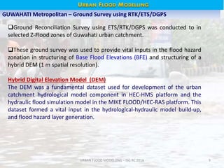 URBAN FLOOD MODELLING – ISG RC 2014 9
GUWAHATI Metropolitan – Ground Survey using RTK/ETS/DGPS
Ground Reconciliation Survey using ETS/RTK/DGPS was conducted to in
selected Z-Flood zones of Guwahati urban catchment.
These ground survey was used to provide vital inputs in the flood hazard
zonation in structuring of Base Flood Elevations (BFE) and structuring of a
hybrid DEM (1 m spatial resolution).
Hybrid Digital Elevation Model (DEM)
The DEM was a fundamental dataset used for development of the urban
catchment hydrological model component in HEC-HMS platform and the
hydraulic flood simulation model in the MIKE FLOOD/HEC-RAS platform. This
dataset formed a vital input in the hydrological-hydraulic model build-up,
and flood hazard layer generation.
URBAN FLOOD HAZARD - GUWAHATIURBAN FLOOD MODELLING
 