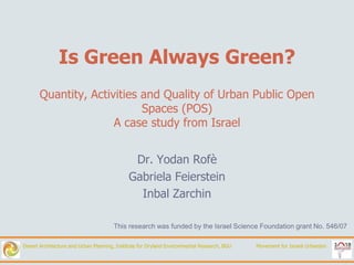 Is Green Always Green?
       Quantity, Activities and Quality of Urban Public Open
                            Spaces (POS)
                      A case study from Israel


                                              Dr. Yodan Rofè
                                             Gabriela Feierstein
                                               Inbal Zarchin

                                      This research was funded by the Israel Science Foundation grant No. 546/07

Desert Architecture and Urban Planning, Institute for Dryland Environmental Research, BGU   Movement for Israeli Urbanism
 