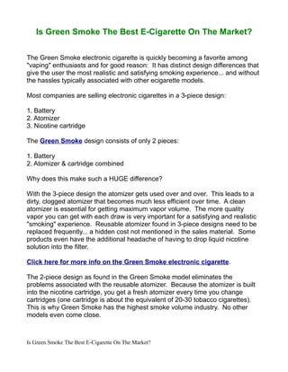 Is Green Smoke The Best E-Cigarette On The Market?

The Green Smoke electronic cigarette is quickly becoming a favorite among
"vaping" enthusiasts and for good reason: It has distinct design differences that
give the user the most realistic and satisfying smoking experience... and without
the hassles typically associated with other ecigarette models.

Most companies are selling electronic cigarettes in a 3-piece design:

1. Battery
2. Atomizer
3. Nicotine cartridge

The Green Smoke design consists of only 2 pieces:

1. Battery
2. Atomizer & cartridge combined

Why does this make such a HUGE difference?

With the 3-piece design the atomizer gets used over and over. This leads to a
dirty, clogged atomizer that becomes much less efficient over time. A clean
atomizer is essential for getting maximum vapor volume. The more quality
vapor you can get with each draw is very important for a satisfying and realistic
"smoking" experience. Reusable atomizer found in 3-piece designs need to be
replaced frequently... a hidden cost not mentioned in the sales material. Some
products even have the additional headache of having to drop liquid nicotine
solution into the filter.

Click here for more info on the Green Smoke electronic cigarette.

The 2-piece design as found in the Green Smoke model eliminates the
problems associated with the reusable atomizer. Because the atomizer is built
into the nicotine cartridge, you get a fresh atomizer every time you change
cartridges (one cartridge is about the equivalent of 20-30 tobacco cigarettes).
This is why Green Smoke has the highest smoke volume industry. No other
models even come close.



Is Green Smoke The Best E-Cigarette On The Market?
 