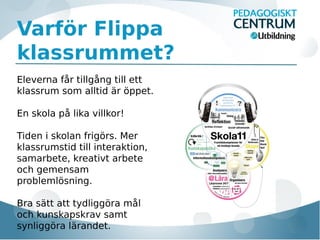 Varför Flippa
klassrummet?
Eleverna får tillgång till ett
klassrum som alltid är öppet.
En skola på lika villkor!
Tiden i skolan frigörs. Mer
klassrumstid till interaktion,
samarbete, kreativt arbete
och gemensam
problemlösning.
Bra sätt att tydliggöra mål
och kunskapskrav samt
synliggöra lärandet.

 
