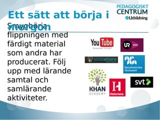 Ett sätt att börja i
Smygbörja
morgon
flippningen med
färdigt material
som andra har
producerat. Följ
upp med lärande
samtal och
samlärande
aktiviteter.

 