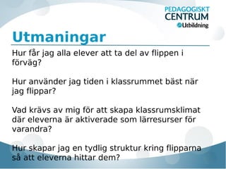 Utmaningar
Hur får jag alla elever att ta del av flippen i
förväg?
Hur använder jag tiden i klassrummet bäst när
jag flippar?
Vad krävs av mig för att skapa klassrumsklimat
där eleverna är aktiverade som lärresurser för
varandra?
Hur skapar jag en tydlig struktur kring flipparna
så att eleverna hittar dem?

 