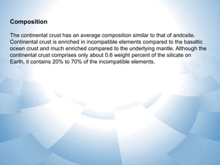 Composition
The continental crust has an average composition similar to that of andcsite.
Continental crust is enriched in incompatible elements compared to the basaltic
ocean crust and much enriched compared to the underlying mantle. Although the
continental crust comprises only about 0.6 weight percent of the silicate on
Earth, it contains 20% to 70% of the incompatible elements.

 