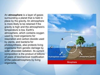 An atmosphere is a layer of gases
surrounding a planet that is held in
place by the gravity. An atmosphere
is more likely to be retained if the
gravity is high and the atmosphere's
temperature is low. Earth's
atmosphere, which contains oxygen
used by most organisms for
respiration and carbon dioxide used
by plants, and bacteria for
photosynthesis, also protects living
organisms from genetic damage by
solar ultraviolet radiation. Its current
composition is the product of billions
of years of biochemical modification
of the paleoatmosphere by living
organisms.

 