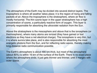 The atmosphere of the Earth may be divided into several distinct layers. The
troposphere is where all weather takes place; it is the region of rising and falling
packets of air. Above the troposphere is the stratosphere, where air flow is
mostly horizontal. The thin ozone layer in the upper stratosphere has a high
concentration of ozone, a particularly reactive form of oxygen. This layer is
primarily responsible for absorbing the ultraviolet radiation from the Sun.
Above the stratosphere is the mesosphere and above that is the ionosphere (or
thermosphere), where many atoms are ionized (they have gained or lost
electrons so they have a net electrical charge). The ionosphere is very thin, but
it is where aurora take place, and is also responsible for absorbing the most
energetic photons from the Sun, and for reflecting radio waves, thereby making
long-distance radio communication possible.
The Earth's atmosphere is about 480 km thick, but most of the atmosphere
(about 80%) is within 16 km of the surface of the Earth. There is no exact place
where the atmosphere ends; it just gets thinner and thinner, until it merges with
outer space.

 