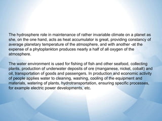The hydrosphere role in maintenance of rather invariable climate on a planet as
she, on the one hand, acts as heat accumulator is great, providing constancy of
average planetary temperature of the atmosphere, and with another -at the
expense of a phytoplankton produces nearly a half of all oxygen of the
atmosphere.
The water environment is used for fishing of fish and other seafood, collecting
plants, production of underwater deposits of ore (manganese, nickel, cobalt) and
oil, transportation of goods and passengers. In production and economic activity
of people applies water to cleaning, washing, cooling of the equipment and
materials, watering of plants, hydrotransportation, ensuring specific processes,
for example electric power developments, etc.

 
