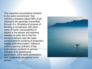 The important circumstance inherent
in the water environment, that
infectious diseases (about 80% of all
diseases) are generally transmitted
through it is. Simplicity of process of
flooding in comparison with other
types of burial, inaccessibility of
depths to the person and seeming
isolation of water led to that the
mankind actively uses the water
environment for dumping of production
wastes and consumption. Intensive
anthropogenous pollution of the
hydrosphere conducts to serious
changes of its geophysical
parameters, ruins water ecosystems
and it potentially danserous to the
person.

 