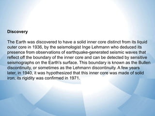 Discovery
The Earth was discovered to have a solid inner core distinct from its liquid
outer core in 1936, by the seismologist Inge Lehmann who deduced its
presence from observations of earthquake-generated seismic waves that
reflect off the boundary of the inner core and can be detected by sensitive
seismographs on the Earth's surface. This boundary is known as the Bullen
discontinuity, or sometimes as the Lehmann discontinuity. A few years
later, in 1940, it was hypothesized that this inner core was made of solid
iron; its rigidity was confirmed in 1971.

 