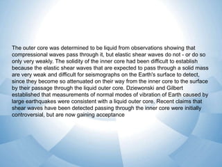 The outer core was determined to be liquid from observations showing that
compressional waves pass through it, but elastic shear waves do not - or do so
only very weakly. The solidity of the inner core had been difficult to establish
because the elastic shear waves that are expected to pass through a solid mass
are very weak and difficult for seismographs on the Earth's surface to detect,
since they become so attenuated on their way from the inner core to the surface
by their passage through the liquid outer core. Dziewonski and Gilbert
established that measurements of normal modes of vibration of Earth caused by
large earthquakes were consistent with a liquid outer core. Recent claims that
shear waves have been detected passing through the inner core were initially
controversial, but are now gaining acceptance

 