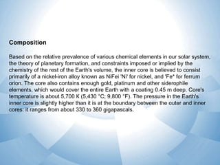 Composition
Based on the relative prevalence of various chemical elements in our solar system,
the theory of planetary formation, and constraints imposed or implied by the
chemistry of the rest of the Earth's volume, the inner core is believed to consist
primarily of a nickel-iron alloy known as NiFei 'Ni' for nickel, and 'Fe* for ferrum
orion. The core also contains enough gold, platinum and other siderophile
elements, which would cover the entire Earth with a coating 0.45 m deep. Core's
temperature is about 5,700 К (5,430 °C; 9,800 °F). The pressure in the Earth's
inner core is slightly higher than it is at the boundary between the outer and inner
cores: it ranges from about 330 to 360 gigapascals.

 