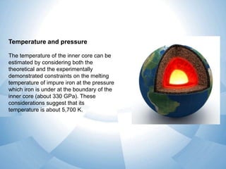 Temperature and pressure
The temperature of the inner core can be
estimated by considering both the
theoretical and the experimentally
demonstrated constraints on the melting
temperature of impure iron at the pressure
which iron is under at the boundary of the
inner core (about 330 GPa). These
considerations suggest that its
temperature is about 5,700 K.

 