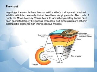 The crust
In geology, the crust is the outermost solid shell of a rocky planet or natural
satellite, which is chemically distinct from the underlying mantle. The crusts of
Earth, the Moon, Mercury, Venus, Mars, Io, and other planetary bodies have
been generated largely by igneous processes, and these crusts are richer in
incompatible elements than their respective mantles.

 