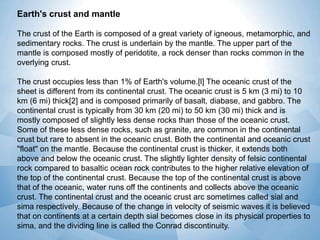 Earth's crust and mantle
The crust of the Earth is composed of a great variety of igneous, metamorphic, and
sedimentary rocks. The crust is underlain by the mantle. The upper part of the
mantle is composed mostly of peridotite, a rock denser than rocks common in the
overlying crust.
The crust occupies less than 1% of Earth's volume.[l] The oceanic crust of the
sheet is different from its continental crust. The oceanic crust is 5 km (3 mi) to 10
km (6 mi) thick[2] and is composed primarily of basalt, diabase, and gabbro. The
continental crust is typically from 30 km (20 mi) to 50 km (30 mi) thick and is
mostly composed of slightly less dense rocks than those of the oceanic crust.
Some of these less dense rocks, such as granite, are common in the continental
crust but rare to absent in the oceanic crust. Both the continental and oceanic crust
"float" on the mantle. Because the continental crust is thicker, it extends both
above and below the oceanic crust. The slightly lighter density of felsic continental
rock compared to basaltic ocean rock contributes to the higher relative elevation of
the top of the continental crust. Because the top of the continental crust is above
that of the oceanic, water runs off the continents and collects above the oceanic
crust. The continental crust and the oceanic crust arc sometimes called sial and
sima respectively. Because of the change in velocity of seismic waves it is believed
that on continents at a certain depth sial becomes close in its physical properties to
sima, and the dividing line is called the Conrad discontinuity.

 
