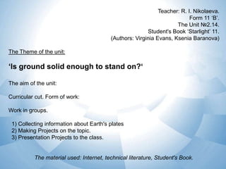 Teacher: R. I. Nikolaeva.
Form 11 ‘B’.
The Unit №2.14.
Student's Book ‘Starlight’ 11.
(Authors: Virginia Evans, Ksenia Baranova)

The Theme of the unit:

‘Is ground solid enough to stand on?‘
The aim of the unit:
Curricular cut. Form of work:
Work in groups.
1) Collecting information about Earth's plates
2) Making Projects on the topic.
3) Presentation Projects to the class.

The material used: Internet, technical literature, Student's Book.

 