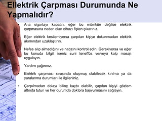 Ellektrik Çarpması Durumunda Ne
Yapmalıdır?
• Ana sigortayı kapatın. eğer bu mümkün değilse elektrik
çarpmasına neden olan cihazı fişten çıkarınız.
• Eğer elektrik kesilemiyorsa çarpılan kişiye dokunmadan elektrik
akımından uzaklaştırın.
• Nefes alıp almadığını ve nabzını kontrol edin. Gerekiyorsa ve eğer
bu konuda bilgili iseniz suni teneffüs ve/veya kalp masajı
uygulayın.
• Yardım çağırınız.
• Elektrik çarpması sırasında oluşmuş olabilecek kırılma ya da
yaralanma durumları ile ilgileniniz.
• Çarpılmadan dolayı bilinç kaybı olabilir, çapılan kişiyi gözlem
altında tutun ve her durumda doktora başvurmasını sağlayın.
 