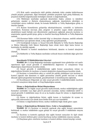 Sayfa 4 / 9
(15) Risk analiz sonuçlarıyla riskli görülen alanlarda riskin ortadan kaldırılmasına
yönelik projeler geliştirmek, diğer birimlerde yürütülen projelerle ilgili görüş bildirmek, bu
projelerin hedefleri doğrultusunda ilerlediğini izlemek ve değerlendirmek,
(16) Müfettişler tarafından yapılacak denetimlere ilişkin, yöntem ve teknikleri
geliştirmek, standart ve ilkelerin oluşturulmasını sağlamak, denetimlerin etkinliğini ve
verimliliğini artırıcı tedbirleri almak, bu konuda Rehberlik ve Teftiş Başkanlığına görüş ve
öneriler sunmak,
(17) Kurum hizmetlerinin geliştirilip etkinleştirilmesini, verimlilik ve kalitesinin
artırılmasını, Kurumun mevzuat, plan, program ve projelere uygun olarak çalışmasını,
aksaklıkların tespiti halinde yeni düzenlemeler yapılmasını sağlamak amacıyla inceleme ve
araştırmalar yaparak gerekli proje, görüş ve önerileri hazırlayıp Rehberlik ve Teftiş Başkanına
sunmak,
(18) Kurumun bütün verileri üzerinde bilgi ve deneyimin oluşması, analitik anlamda
değerlendirilmesi için eğitimler almak, iş başı eğitimleri gerçekleştirmek,
(19) Gerektiğinde Çalışma ve Sosyal Güvenlik Bakanlık İş Teftiş Kurulu Başkanlığı
ve Maliye Bakanlığı Gelir İdaresi Başkanlığı başta olmak üzere diğer kamu kurum ve
kuruluşları ile işbirliği yapmak,
(20) Denetim ve kontrol standartlarını belirlemek, denetim ve kontrol süreçlerini
izlemek,
(21) Rehberlik ve Teftiş Başkanı tarafından verilecek benzer nitelikteki diğer görevleri
yapmak.
Koordinatör İl Müdürlüklerinin Görevleri
MADDE 10- (1) Grup Başkanlığı tarafından uygulanmak üzere gönderilen veri analiz
raporlarının ilgili sosyal güvenlik il müdürlüklerine dağıtımını ve sonuçlarının Grup
Başkanlığına ulaştırılmasını koordine etmek,
(2) Sosyal güvenlik il müdürlüklerinde sağlık hizmet sunucularını izleme ve
değerlendirme birimleri ile inceleme ve kontrol ekiplerinin oluşturulmasını koordine etmek,
(3) İnceleme ve kontrollerin etkin ve verimli bir şekilde yürütülmesi için inceleme ve
kontrol yapacak olan denetmen ve sağlık personeline yönelik gerekli mevzuat ve teknik
düzeyde eğitim programları hazırlamak, gerçekleştirmek ve koordinasyonu sağlamak,
(4) Koordinasyon bölgesinde yer alan sosyal güvenlik il müdürlüklerindeki inceleme
ve kontrol sonuçlarını takip etmek ve Grup Başkanlığına sunmak,
İzleme ve Değerlendirme Birimi Oluşturulması
MADDE 11- (1) Sağlık sosyal güvenlik merkezlerinde, merkez müdürlüğünün sağlık
hizmetleri sınıfındaki veya diğer görevli personeli arasından, merkez müdürünün teklifi ve
sosyal güvenlik il müdürünün onayı ile en az üç kişiden oluşan bir izleme ve değerlendirme
birimi kurulur.
(2) İzleme ve değerlendirme birimi, sağlık kurum ve kuruluşları ile eczane ve
optisyenlik müesseseleri için olmak üzere birden fazla ayrı ayrı kurulabilir.
(3) İzleme ve değerlendirme birimi, merkez müdürüne bağlı olarak görev yapar.
İzleme ve Değerlendirme Biriminin Görev, Yetki ve Sorumlulukları
MADDE 12- (1) İnceleme ve kontrolü yapılacak olan sağlık hizmeti sunucularını
belirlemek ve merkez müdürünün uygun görüşü ile sosyal güvenlik il müdürünün onayına
sunmak,
(2) İnceleme ve kontrolü yapılacak olan sağlık hizmeti sunucuları ile ilgili olarak
inceleme ve kontrol ekibinin görev emrini hazırlayıp merkez müdürünün onayına sunmak,
(3) Onaylanan görev emirlerini inceleme ve kontrol ekibine zimmet karşılığı vermek,
 
