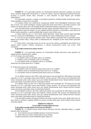 MADDE 12 – (1) İş güvenliği uzmanları, bu Yönetmelikte belirtilen görevlerini yaparken, işin normal
akışını mümkün olduğu kadar aksatmamak ve verimli bir çalışma ortamının sağlanmasına katkıda bulunmak,
işverenin ve işyerinin meslek sırları, ekonomik ve ticari durumları ile ilgili bilgileri gizli tutmakla
yükümlüdürler.
(2) İş güvenliği uzmanları, iş sağlığı ve güvenliği hizmetlerinin yürütülmesindeki ihmallerinden dolayı,
hizmet sundukları işverene karşı sorumludur.
(3) Çalışanın ölümü veya maluliyetiyle sonuçlanacak şekilde vücut bütünlüğünün bozulmasına neden
olan iş kazası veya meslek hastalığının meydana gelmesinde ihmali tespit edilen iş güvenliği uzmanının yetki
belgesi 6 ay süreyle askıya alınır. Bu konudaki ihmalin tespitinde kesinleşmiş yargı kararı esas alınır.
(4) İş güvenliği uzmanı, görevlendirildiği işyerinde yapılan çalışmalara ilişkin tespit ve tavsiyeleri ile iş
güvenliği uzmanının görevleri başlıklı 10 uncu maddede belirtilen hususlara ait çalışmalarını, işyeri hekimi ile
birlikte yapılan çalışmaları ve gerekli gördüğü diğer hususları onaylı deftere yazar.
a) Onaylı defter bir asıl ve 2 suret olacak şekilde düzenlenir. Onaylı defter işyerinin bağlı bulunduğu
Çalışma ve İş Kurumu İl Müdürlükleri veya noter tarafından her sayfası mühürlenmek suretiyle onaylanır.
b) Asıl suret işveren tarafından muhafaza edilir. Onaylı defterin suretlerden birini iş güvenliği uzmanı,
diğerini işyeri hekimi saklar. Teftişe yetkili iş müfettişlerinin her istediğinde işveren onaylı defteri göstermek
zorundadır.
c) Onaylı defter; iş güvenliği uzmanı ile işveren veya işveren vekilince, gerektiğinde işyeri hekimi ile eş
zamanlı olarak imzalanır. Defterin imzalanması ve düzenli tutulmasından işveren veya işveren vekili
sorumludur.
İş güvenliği uzmanlarının çalışma süreleri
MADDE 13 – (1) İş güvenliği uzmanları, bu Yönetmelikte belirtilen görevlerini yerine getirmek için
aşağıda belirtilen sürelerde görev yaparlar:
a) 1 ilâ 10 çalışanı olan işyerlerinden,
1) Az tehlikeli sınıfta yer alanlarda, ayda en az 30 dakika,
2) Tehlikeli sınıfta yer alanlarda, ayda en az 60 dakika,
3) Çok tehlikeli sınıfta yer alanlarda, ayda en az 120 dakika,
olmak üzere her çalışan başına ilave 15 dakika.
b) 10’dan fazla çalışanı olan işyerlerinden,
1) Az tehlikeli sınıfta yer alanlarda, çalışan başına ayda en az 10 dakika,
2) Tehlikeli sınıfta yer alanlarda çalışan başına ayda en az 15 dakika,
3) Çok tehlikeli sınıfta yer alanlarda çalışan başına ayda en az 20 dakika,
(2) Az tehlikeli sınıfta yer alan 1000 ve daha fazla çalışanı olan işyerlerinde her 1000 çalışan için tam gün
çalışacak en az bir iş güvenliği uzmanı görevlendirilir. Çalışan sayısının 1000 sayısının tam katlarından fazla
olması durumunda geriye kalan çalışan sayısı göz önünde bulundurularak birinci fıkrada belirtilen kriterlere
uygun yeteri kadar iş güvenliği uzmanı ek olarak görevlendirilir.
(3) Tehlikeli sınıfta yer alan 750 ve daha fazla çalışanı olan işyerlerinde her 750 çalışan için tam gün
çalışacak en az bir iş güvenliği uzmanı görevlendirilir. Çalışan sayısının 750 sayısının tam katlarından fazla
olması durumunda geriye kalan çalışan sayısı göz önünde bulundurularak birinci fıkrada belirtilen kriterlere
uygun yeteri kadar iş güvenliği uzmanı ek olarak görevlendirilir.
(4) Çok tehlikeli sınıfta yer alan 500 ve daha fazla çalışanı olan işyerlerinde her 500 çalışan için tam gün
çalışacak en az bir iş güvenliği uzmanı görevlendirilir. Çalışan sayısının 500 sayısının tam katlarından fazla
olması durumunda geriye kalan çalışan sayısı göz önünde bulundurularak birinci fıkrada belirtilen kriterlere
uygun yeteri kadar iş güvenliği uzmanı ek olarak görevlendirilir.
(5) İş güvenliği uzmanları sözleşmede belirtilen süre kadar işyerinde hizmet sunar. Birden fazla işyeri ile
kısmi süreli iş sözleşmesi yapıldığı takdirde bu işyerleri arasında yolda geçen süreler haftalık kanuni çalışma
süresinden düşülür.
DÖRDÜNCÜ BÖLÜM
İş Güvenliği Uzmanlığı Eğitim Kurumu
İş güvenliği uzmanlığı eğitim kurumu başvuru işlemleri
MADDE 14 – (1) Eğitim kurumu olarak faaliyet göstermek isteyenler, Bakanlığa dilekçe ve aşağıda
belirtilen ekleri ile başvurur:
a) Ticari şirketler için tescil edildiğini gösteren Ticaret Sicil Gazetesi.
b) Şirket adına imza yetkisi olanları gösteren imza sirküleri,
c) Eğitim kurumunun sorumlu müdürünün eğitici belgesi ile;
 