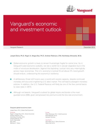 Joseph Davis, Ph.D.; Roger A. Aliaga-Díaz, Ph.D.; Andrew Patterson, CFA; Harshdeep Ahluwalia, M.Sc.
The buck stops here:
Vanguard money market funds
Vanguard Research December 2014
Vanguard’s economic
and investment outlook
■■ Global economic growth is likely to remain frustratingly fragile for some time. As in
Vanguard’s past economic outlooks, we see a world not in secular stagnation but in the
midst of structural deceleration. Against this backdrop, cyclical risks vary meaningfully
across major economies. The U.S. economy’s cyclical thrust above 2% trend growth
should endure, underscoring the economy’s resiliency.
■■ A deflationary threat still hovers over a world with excess capacity, despite continued
monetary stimulus and a tightening U.S. labor market. This will lead to divergent monetary
policies. In addition, the U.S. Federal Reserve will likely be one of the few central banks
to raise rates in 2015.
■■ Although not bearish, Vanguard’s outlook for global stocks and bonds is the most
guarded since 2006, given compressed risk premiums and the low-rate environment.
Vanguard global economics team
Joseph Davis, Ph.D., Global Chief Economist
Americas
Roger A. Aliaga-Díaz, Ph.D., Senior Economist
Andrew Patterson, CFA
Harshdeep Ahluwalia, M.Sc.
Vytautas Maciulis, CFA
Zoe B. Odenwalder
Ravi Tolani
Matthew C. Tufano
Europe
Peter Westaway, Ph.D., Chief Economist
Biola Babawale, M.Sc.
Georgina Yarwood
Asia-Pacific
Qian Wang, Ph.D., Senior Economist
Alexis Gray, M.Sc.
 