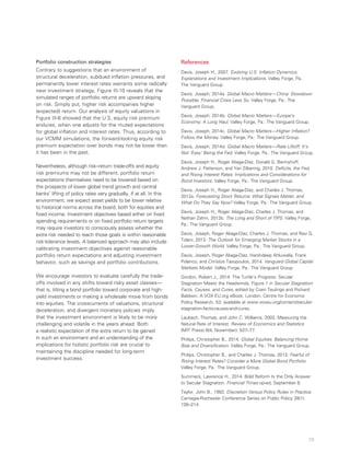 29
Portfolio construction strategies
Contrary to suggestions that an environment of
structural deceleration, subdued inflation pressures, and
permanently lower interest rates warrants some radically
new investment strategy, Figure III-10 reveals that the
simulated ranges of portfolio returns are upward sloping
on risk. Simply put, higher risk accompanies higher
(expected) return. Our analysis of equity valuations in
Figure III-6 showed that the U.S. equity risk premium
endures, when one adjusts for the muted expectations
for global inflation and interest rates. Thus, according to
our VCMM simulations, the forward-looking equity risk
premium expectation over bonds may not be lower than
it has been in the past.
Nevertheless, although risk–return trade-offs and equity
risk premiums may not be different, portfolio return
expectations themselves need to be lowered based on
the prospects of lower global trend growth and central
banks’ lifting of policy rates very gradually, if at all. In this
environment, we expect asset yields to be lower relative
to historical norms across the board, both for equities and
fixed income. Investment objectives based either on fixed
spending requirements or on fixed portfolio return targets
may require investors to consciously assess whether the
extra risk needed to reach those goals is within reasonable
risk-tolerance levels. A balanced approach may also include
calibrating investment objectives against reasonable
portfolio return expectations and adjusting investment
behavior, such as savings and portfolio contributions.
We encourage investors to evaluate carefully the trade-
offs involved in any shifts toward risky asset classes—
that is, tilting a bond portfolio toward corporate and high-
yield investments or making a wholesale move from bonds
into equities. The crosscurrents of valuations, structural
deceleration, and divergent monetary policies imply
that the investment environment is likely to be more
challenging and volatile in the years ahead. Both
a realistic expectation of the extra return to be gained
in such an environment and an understanding of the
implications for holistic portfolio risk are crucial to
maintaining the discipline needed for long-term
investment success.
References
Davis, Joseph H., 2007. Evolving U.S. Inflation Dynamics:
Explanations and Investment Implications. Valley Forge, Pa.:
The Vanguard Group.
Davis, Joseph, 2014a. Global Macro Matters—China: Slowdown
Possible, Financial Crisis Less So. Valley Forge, Pa.: The
Vanguard Group.
Davis, Joseph, 2014b. Global Macro Matters—Europe’s
Economy: A Long Haul. Valley Forge, Pa.: The Vanguard Group.
Davis, Joseph, 2014c. Global Macro Matters—Higher Inflation?
Follow the Money. Valley Forge, Pa.: The Vanguard Group.
Davis, Joseph, 2014d. Global Macro Matters—Rate Liftoff: It’s
Not ‘Easy’ Being the Fed. Valley Forge, Pa.: The Vanguard Group.
Davis, Joseph H., Roger Aliaga-Díaz, Donald G. Bennyhoff,
Andrew J. Patterson, and Yan Zilbering, 2010. Deficits, the Fed,
and Rising Interest Rates: Implications and Considerations for
Bond Investors. Valley Forge, Pa.: The Vanguard Group.
Davis, Joseph H., Roger Aliaga-Díaz, and Charles J. Thomas,
2012a. Forecasting Stock Returns: What Signals Matter, and
What Do They Say Now? Valley Forge, Pa.: The Vanguard Group.
Davis, Joseph H., Roger Aliaga-Díaz, Charles J. Thomas, and
Nathan Zahm, 2012b. The Long and Short of TIPS. Valley Forge,
Pa.: The Vanguard Group.
Davis, Joseph, Roger Aliaga-Díaz, Charles J. Thomas, and Ravi G.
Tolani, 2013. The Outlook for Emerging Market Stocks in a
Lower-Growth World. Valley Forge, Pa.: The Vanguard Group.
Davis, Joseph, Roger Aliaga-Díaz, Harshdeep Ahluwalia, Frank
Polanco, and Christos Tasopoulos, 2014. Vanguard Global Capital
Markets Model. Valley Forge, Pa.: The Vanguard Group.
Gordon, Robert J., 2014. The Turtle’s Progress: Secular
Stagnation Meets the Headwinds. Figure 1 in Secular Stagnation:
Facts, Causes, and Cures, edited by Coen Teulings and Richard
Baldwin. A VOX EU.org eBook. London: Centre for Economic
Policy Research, 53; available at www.voxeu.org/content/secular-
stagnation-facts-causes-and-cures.
Laubach, Thomas, and John C. Williams, 2003. Measuring the
Natural Rate of Interest. Review of Economics and Statistics
(MIT Press) 6(4, November): 537–77.
Philips, Christopher B., 2014. Global Equities: Balancing Home
Bias and Diversification. Valley Forge, Pa.: The Vanguard Group.
Philips, Christopher B., and Charles J. Thomas, 2013. Fearful of
Rising Interest Rates? Consider a More Global Bond Portfolio.
Valley Forge, Pa.: The Vanguard Group.
Summers, Lawrence H., 2014. Bold Reform Is the Only Answer
to Secular Stagnation. Financial Times op-ed, September 8.
Taylor, John B., 1993. Discretion Versus Policy Rules in Practice.
Carnegie-Rochester Conference Series on Public Policy 39(1):
195–214.
 