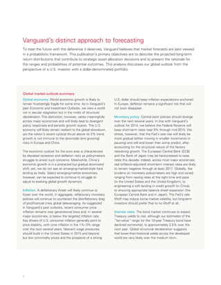 4
Vanguard’s distinct approach to forecasting
To treat the future with the deference it deserves, Vanguard believes that market forecasts are best viewed
in a probabilistic framework. This publication’s primary objectives are to describe the projected long-term
return distributions that contribute to strategic asset allocation decisions and to present the rationale for
the ranges and probabilities of potential outcomes. This analysis discusses our global outlook from the
perspective of a U.S. investor with a dollar-denominated portfolio.
Global market outlook summary
Global economy. World economic growth is likely to
remain frustratingly fragile for some time. As in Vanguard’s
past Economic and Investment Outlooks, we view a world
not in secular stagnation but in the midst of structural
deceleration. This distinction, however, varies meaningfully
across major economies and will likely lead to divergent
policy responses and periodic growth scares. The U.S.
economy will likely remain resilient to the global slowdown,
yet the nation’s recent cyclical thrust above its 2% trend
growth is not immune to the downside (and growing)
risks in Europe and China.
The economic outlook for the euro area is characterized
by elevated recession and deflation risks as policymakers
struggle to arrest such concerns. Meanwhile, China’s
economic growth is in a protracted but gradual downward
shift; yet, we do not see an emerging-market-style hard
landing as likely. Select emerging-market economies,
however, can be expected to continue to struggle to
adjust to evolving global growth dynamics.
Inflation. A deflationary threat will likely continue to
hover over the world. In aggregate, reflationary monetary
policies will continue to counteract the disinflationary drag
of postfinancial crisis global deleveraging. As suggested
in Vanguard’s past outlooks, recent consumer price
inflation remains near generational lows and, in several
major economies, is below the targeted inflation rate.
Key drivers of U.S. consumer inflation generally point to
price stability, with core inflation in the 1%–3% range
over the next several years. Nascent wage pressures
should build in the United States in 2015 and beyond,
but low commodity prices and the prospects of a strong
U.S. dollar should keep inflation expectations anchored.
In Europe, deflation remains a significant risk that will
not soon disappear.
Monetary policy. Central bank policies should diverge
over the next several years. In line with Vanguard’s
outlook for 2014, we believe the Federal Reserve will
keep short-term rates near 0% through mid-2015. We
stress, however, that the Fed’s rate rise will likely be
more gradual (either moving in smaller increments or
pausing) and will end lower than some predict, after
accounting for the structural nature of the factors
restraining growth. The European Central Bank (ECB)
and the Bank of Japan may be hard-pressed to raise
rates this decade. Indeed, across most major economies,
real (inflation-adjusted) short-term interest rates are likely
to remain negative through at least 2017. Globally, the
burdens on monetary policymakers are high and varied,
ranging from raising rates at the right time and pace
(in the United States and the United Kingdom), to
engineering a soft landing in credit growth (in China),
to ensuring appropriate balance sheet expansion (the
European Central Bank and in Japan). The Fed’s rate
liftoff may induce some market volatility, but long-term
investors should prefer that to no liftoff at all.
Interest rates. The bond market continues to expect
Treasury yields to rise, although our estimates of the
“fair-value” range for the 10-year Treasury bond have
declined somewhat, to approximately 2.5% over the
next year. Global structural deceleration suggests
that lower-than-historical yields across the developed
world are very likely over the medium term.
 