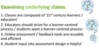 1. Classes are composed of ‘21st century learners /
educators’
2. Educators should strive for a learner-centred
process / students want a learner-centred process
3. Online assessment / feedback tools are reusable
and efficient
4. Student input into assessment design is helpful
 