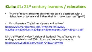 • "Many of today's students are entering online classroom with a
higher level of technical skill than their instructors possess“ (p.44)
• Marc Prensky’s ‘Digital immigrants and natives’
http://www.marcprensky.com/writing/prensky%20-
%20digital%20natives,%20digital%20immigrants%20-%20part1.pdf
Michael Wesch’s video ‘A vision of Student’s Today’ based on his
undergraduate class of 200 cultural anthropology students
http://www.youtube.com/watch?v=dGCJ46vyR9o
 