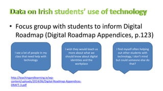 • Focus group with students to inform Digital
Roadmap (Digital Roadmap Appendices, p.123)
http://teachingandlearning.ie/wp-
content/uploads/2014/06/Digital-Roadmap-Appendices-
DRAFT-3.pdf
I see a lot of people in my
class that need help with
technology
I wish they would teach us
more about what we
should know about digital
identities and the
workplace
I find myself often helping
out other students with
technology, I don’t mind
but could someone else do
that?
 