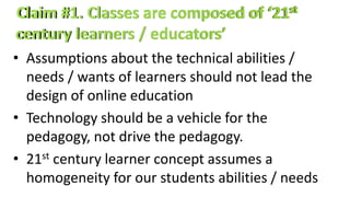 • Assumptions about the technical abilities /
needs / wants of learners should not lead the
design of online education
• Technology should be a vehicle for the
pedagogy, not drive the pedagogy.
• 21st century learner concept assumes a
homogeneity for our students abilities / needs
 