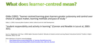 Gibbs (1992): “learner-centred learning gives learners greater autonomy and control over
choice of subject matter, learning methods and pace of study ”
Gibbs, G. (1992). Assessing More Students. Oxford: Oxford Centre for Staff Development.
“student responsibility and activity in learning” (Cannon and Newble in Lea et al, 2003:
321).
Lea, S.J., Stephenson, D. & Troy, J. (2003) Higher Education Students’ Attitudes to Student-centred Learning: Beyond ‘educational bulimia’? Studies in Higher
Education, 28(3), 321-334
Other definitions of Learner-centred pedagogy
• http://www.intime.uni.edu/model/center_of_learning_files/definition.html.
• http://www.aishe.org/readings/2005-1/oneill-mcmahon-Tues_19th_Oct_SCL.html
 