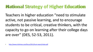 Teachers in higher education “need to stimulate
active, not passive learning, and to encourage
students to be critical, creative thinkers, with the
capacity to go on learning after their college days
are over” (DES, 52-53, 2011).
• http://www.irishtimes.com/focus/2011/hunt-report/index.pdf
 