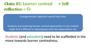 A learner centred assessment must be designed
within the context of learning outcomes designed
with self reflection and learner-centredness in mind.
Students (and educators) need to be scaffolded in the
move towards learner centredness.
A programmatic approach would help here.
Students encountering learner centred approaches in one module
might find it difficult to adjust/grasp what the expectations are.
 
