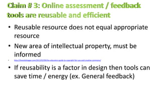• Reusable resource does not equal appropriate
resource
• New area of intellectual property, must be
informed
• http://theedublogger.com/2012/02/09/the-educators-guide-to-copyright-fair-use-and-creative-commons/
• If reusability is a factor in design then tools can
save time / energy (ex. General feedback)
 