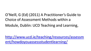 O’Neill, G (Ed) (2011) A Practitioner’s Guide to
Choice of Assessment Methods within a
Module, Dublin: UCD Teaching and Learning,
http://www.ucd.ie/teaching/resources/assessm
ent/howdoyouassessstudentlearning/
 