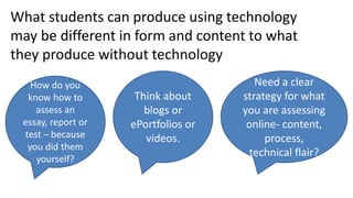 What students can produce using technology
may be different in form and content to what
they produce without technology
Think about
blogs or
ePortfolios or
videos.
How do you
know how to
assess an
essay, report or
test – because
you did them
yourself?
Need a clear
strategy for what
you are assessing
online- content,
process,
technical flair?
 