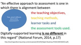 “An effective approach to assessment is one in
which there is alignment between
the teaching objectives,
teaching methods,
learner tasks and
the assessment tools used.
Digitally-supported learning is no different in
this regard” (National Forum, 2014, p.17)
http://teachingandlearning.ie/wp-content/uploads/2014/05/Digital-Roadmap-PHASE1MAY282014.pdf).
Then, what IS different
about online
assessment???
 