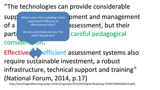 “The technologies can provide considerable
support for the development and management
of a range of forms of assessment, but their
particular use requires careful pedagogical
consideration.
Effective and efficient assessment systems also
require sustainable investment, a robust
infrastructure, technical support and training”
(National Forum, 2014, p.17)
http://teachingandlearning.ie/wp-content/uploads/2014/05/Digital-Roadmap-PHASE1MAY282014.pdf).
What is your aim in adopting online
assessment? Efficiency or
effectiveness? Both?
Are you prioritising one over the
other? Should you?
 