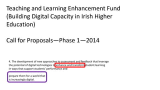 4. The development of new approaches to assessment and feedback that leverage
the potential of digital technologies to enhance and transform student learning
in ways that support students’ performance and
prepare them for a world that
is increasingly digital.
Teaching and Learning Enhancement Fund
(Building Digital Capacity in Irish Higher
Education)
Call for Proposals—Phase 1—2014
 