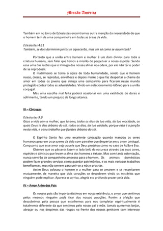 Missão América



Também em no Livro de Eclesiastes encontramos outra menção da necessidade de que
o homem tem de uma companheira em todas as áreas da vida.

Eclesiastes 4:11
Também, se dois dormirem juntos se aquecerão, mas um só como se aquentará?

        Portanto que a união entre homem e mulher é um dom divinal para toda a
criatura humana, sem falar que temos a missão de perpetuar a nossa espécie. Sendo
essa uma das razões que o inimigo das nossas almas nos odeia, por ele não ter o poder
de se reproduzir.
        O matrimonio se torna o ápice de toda humanidade, sendo que o homem
nasce, cresce, se reproduz, envelhece e depois morre o que faz despertar a chama do
amor em todos os jovens que almeja uma companhia para ficarem nesse mundo
protegido contra todas as adversidades. Vindo um relacionamento idôneo para a união
conjugal.
        Mas uma escolha mal feita poderá ocasionar em uma existência de dores e
sofrimento, tendo um prejuízo de longo alcance.


III – Cônjuges

Eclesiastes 9:9
Goza a vida com a mulher, que tu ama, todos os dias da tua vida, da tua mocidade, os
quais Deus te deu debaixo do sol, todos os dias, da tua vaidade; porque esta é a porção
nesta vida, e o teu trabalho que fizestes debaixo do sol.

       O Espírito Santo fez uma excelente colocação quando mandou os seres
humanos gozarem os prazeres da vida com parceiro que despertaram o amor conjugal.
Conquanto que esse amor seja aquele que Deus projetou como no caso de Adão e Eva.
       Observe que os pássaros fazem o lado belo da natureza através das suas cores,
espécies e cânticos que levam a alma dos homens a êxtase. Mas com tanta ostentação,
nunca servirão de companheiro amoroso para o homem. Os animais domésticos
podem fazer grandes serviços como guardar patrimônios, e os mais variados trabalhos
beneficentes, mas não servem para unir-se a nós e procriar.
       Assim Deus colocou o homem e a mulher para se amarem e se respeitarem
mutuamente, de maneira que dois corações se descobrem vindo os mistérios que
ninguém pode explicar. Aparece o sorriso, alegria e o profundo prazer pela vida.

IV – Amor Além dos Pais

       Os nossos pais são importantíssimos em nossa existência, o amor que sentimos
pelos mesmos ninguém pode tirar dos nossos corações. Porém a afeição que
descobrimos pela pessoa que escolhemos para nos completar espiritualmente é
totalmente diferente da que sentimos pelo nosso pai e mãe. Jamais queremos beijar,
abraçar ou nos despimos das roupas na frente dos nossos genitores com interesse
 