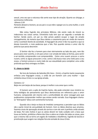 Missão América


sexual, uma vez que a natureza não sente esse tipo de atração. Quanto ao cônjuge, o
sentimento é diferente.
 Gênesis 2:24
Portanto deixará o homem, ao seu pai e a sua mãe e apegar-se-á a uma mulher, e será
uma só carne.

       Não estou fugindo dos princípios Bíblicos; não existe nada de imoral ou
indecoroso nas coisas santas. Entretanto tudo tem que ser segundo a vontade do
Senhor. Sendo assim, um pai ou mãe jamais poderá ocupar o lugar do amado
conjugalmente, de maneira que Deus deixou o casamento para ser vivido de maneira
certa e aceitável diante da sociedade. A linguagem do amor é tão rica quanto o que se
deseja transmitir, e mais poderosa que a fala. Pois quando viemos o amor não há
palavras que possa descrever.

        O Senhor não fez o homem para viver eternamente ao lado dos pais, nem tão
pouco para viver sozinho, e sim para amar e ser amado de todas as formas, para sentir
e ser sentido, compreender e ser compreendido. Como uma nuvem procura a outra
nuvem, como as águas procuram o mar, como o dia busca mais uma noite para o seu
ocaso, o homem procura o outro lado da sua sexualidade para completar uma união
profunda que Deus entregou no Éden.

V – Jesus e a Igreja

       No livro de Cantares de Salomão (Shi Hans – Sirim), o Espírito Santo novamente
enfatiza uma linguagem crassa, a união de um homem com uma mulher – Que
simboliza Jesus Cristo e a sua Igreja amada.

Cantares 1:2
Beija-me com beijos da tua boca; porque é melhor o seu amor que o vinho.

       O homem sem a ação do Espírito Santo, não pode entender esse mistério ou
linha teológica do pensamento que Deus demonstrava em referencia para o amor
humano; comparando até mesmo com a profundidade do amor conjugal para que
pudéssemos compreender melhor que estava sendo narrado. Essa linguagem chama-
se “Antropatia” (Deus com sentimento humano).

       Quando cita o beijo na boca de imediato começamos a perceber que os lábios
são a parte inicial da sensualidade do homem. Com os lábios dizemos que amamos,
fazemos sinais de aprovação através do sorriso e com ele vem à perfeita união através
do beijo. Por este motivo é que os salvos devem ter todo cuidado com a boca que
louva ao Senhor, profetiza o Reino dos Céus e adora ao criador de todas as coisas, para
que o mesmo não se torne um esgoto de maldades e blasfêmias, fugindo da lascívia e
prostituição que surgem nas relações fora da vontade de Jesus Cristo.
 