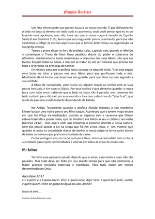 Missão América


        Um fato interessante que parece loucura ao nosso mundo. É que Biblicamente
o beijo na boca só deveria ser dado após o casamento; você pode pensar que eu estou
fazendo uma apoteose, mas não. Uma vez que o nosso corpo é templo do Espírito
Santo (I aos Coríntios 3:16), temos que nos resguardar para o casamento, para que não
venhamos a infligir às normas espirituais que o Senhor determinou na organização da
sua Igreja amada.
        Temos a prova disso no livro do profeta Isaias, capitulo seis, quando o referido
a contemplar o Trono de Deus ficou perplexo diante do poder e soberania do
Altíssimo. Imediatamente Isaias reconheceu a impureza dos seus lábios; não que ele
tivesse beijado todas as bocas, e sim por se tratar de um ser humano que precisa dar
toda a reverencia na presença do Senhor.
        Entretanto para que o profeta Isaias sossega-se daquela visão, “Um anjo pegou
uma brasa no altar e passou nos seus lábios para que purificasse todo o mal.
Mostrando desta forma que devermos nos guardar para que Deus nos use segundo a
sua vontade.
        A título de curiosidade, você nunca viu alguém louvar ao senhor com as suas
partes sensuais, e sim com os lábios. Por esse motivo é que devemos guardar a nossa
boca com todo amor, sabendo que o beijo na boca não é pecado, mas devemos ter
todo cuidado para não sair por esse mundo a fora com a doutrina do “Vou ficar”, que
muda de parceiro a todo instante dependendo da balada.

        No Antigo Testamento quando o profeta Abraão mandou o seu mordomo
Eliezer buscar uma noiva para o seu filho Isaque. Aconteceu que o jovem moço estava
em Laai Roi (Poço da meditação), quando se deparou com a caravana que Eliezer
estava trazendo a jovem noiva, que de imediato ela tomou o véu e cobriu o seu rosto
(Gênesis 24:65). Não quero com isso implantar o costume oriental a nossa cultura,
nem tão pouco aplicar a Lei na Graça que há em Cristo Jesus, e sim mostrar que
quando se anda na sinceridade diante do Senhor o nosso corpo se torna santo diante
de todos os homens que praticam a vontade da carne.
        Como vantagem em um corpo puro para Deus, temos a comunhão com o céu, à
autoridade para repelir enfermidades e vitórias em todas as áreas de nossa vida.

IV – Epilogo

       Termino esse pequeno estudo dizendo que o amor, casamento e sexo não são
pecados. Mas tudo deve ser feito em seu devido tempo para que não venhamos a
trazer grandes prejuízos materiais e espirituais. Para tudo existe um tempo
determinado por Deus.

Apocalipse 22:17
E o Espírito e a Esposa dizem: Vem. E quem ouve, diga: Vem. E quem tem sede, venha;
e quem quiser, tome de graça da água da vida. Amém!

Jesus te ama...

Presbítero Robson Colaço de Lucena
 