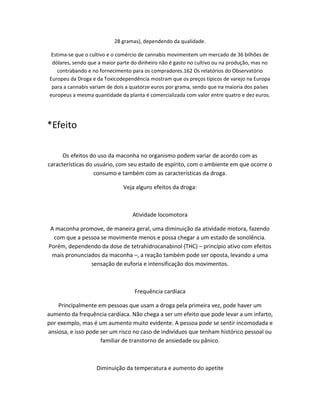 28 gramas), dependendo da qualidade.
Estima-se que o cultivo e o comércio de cannabis movimentem um mercado de 36 bilhões de
dólares, sendo que a maior parte do dinheiro não é gasto no cultivo ou na produção, mas no
contrabando e no fornecimento para os compradores.162 Os relatórios do Observatório
Europeu da Droga e da Toxicodependência mostram que os preços típicos de varejo na Europa
para a cannabis variam de dois a quatorze euros por grama, sendo que na maioria dos países
europeus a mesma quantidade da planta é comercializada com valor entre quatro e dez euros.
*Efeito
Os efeitos do uso da maconha no organismo podem variar de acordo com as
características do usuário, com seu estado de espírito, com o ambiente em que ocorre o
consumo e também com as características da droga.
Veja alguns efeitos da droga:
Atividade locomotora
A maconha promove, de maneira geral, uma diminuição da atividade motora, fazendo
com que a pessoa se movimente menos e possa chegar a um estado de sonolência.
Porém, dependendo da dose de tetrahidrocanabinol (THC) – princípio ativo com efeitos
mais pronunciados da maconha –, a reação também pode ser oposta, levando a uma
sensação de euforia e intensificação dos movimentos.
Frequência cardíaca
Principalmente em pessoas que usam a droga pela primeira vez, pode haver um
aumento da frequência cardíaca. Não chega a ser um efeito que pode levar a um infarto,
por exemplo, mas é um aumento muito evidente. A pessoa pode se sentir incomodada e
ansiosa, e isso pode ser um risco no caso de indivíduos que tenham histórico pessoal ou
familiar de transtorno de ansiedade ou pânico.
Diminuição da temperatura e aumento do apetite
 